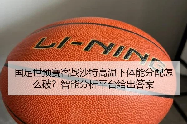 国足世预赛客战沙特高温下体能分配怎么破？智能分析平台给出答案